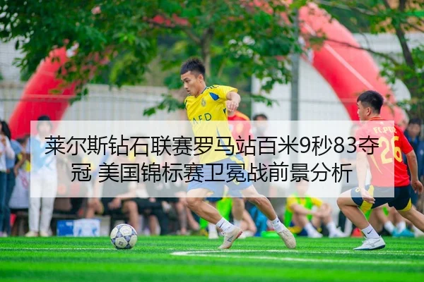 莱尔斯钻石联赛罗马站百米9秒83夺冠 美国锦标赛卫冕战前景分析